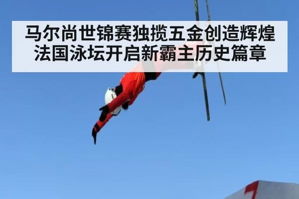 马尔尚世锦赛独揽五金创造辉煌法国泳坛开启新霸主历史篇章