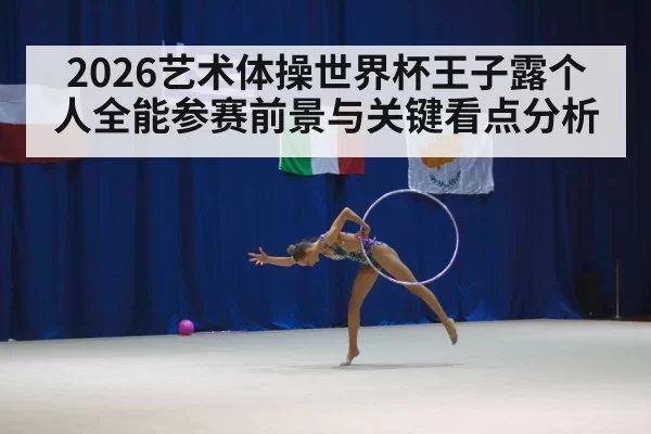 2026艺术体操世界杯王子露个人全能参赛前景与关键看点分析
